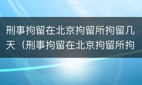 刑事拘留在北京拘留所拘留几天（刑事拘留在北京拘留所拘留几天啊）