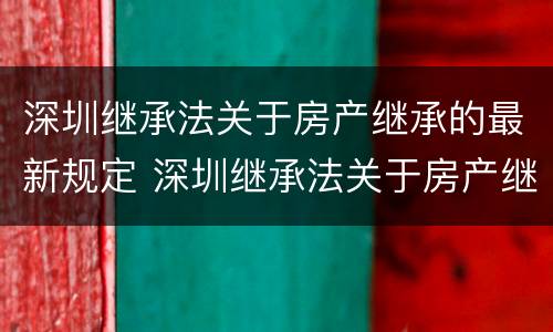 深圳继承法关于房产继承的最新规定 深圳继承法关于房产继承的最新规定是什么