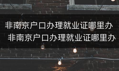 非南京户口办理就业证哪里办 非南京户口办理就业证哪里办的