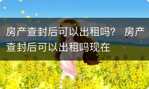 房产查封后可以出租吗？ 房产查封后可以出租吗现在