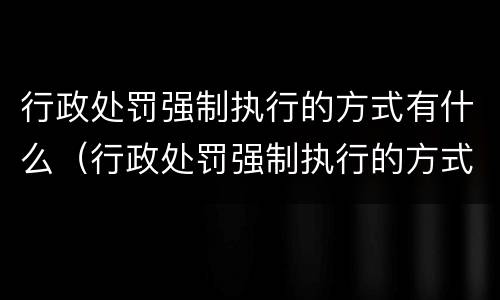 行政处罚强制执行的方式有什么（行政处罚强制执行的方式有什么影响）