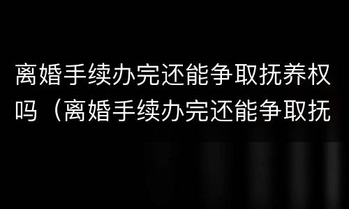 离婚手续办完还能争取抚养权吗（离婚手续办完还能争取抚养权吗）