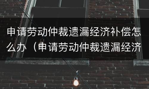 申请劳动仲裁遗漏经济补偿怎么办（申请劳动仲裁遗漏经济补偿怎么办理）