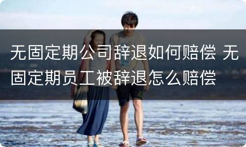 无固定期公司辞退如何赔偿 无固定期员工被辞退怎么赔偿