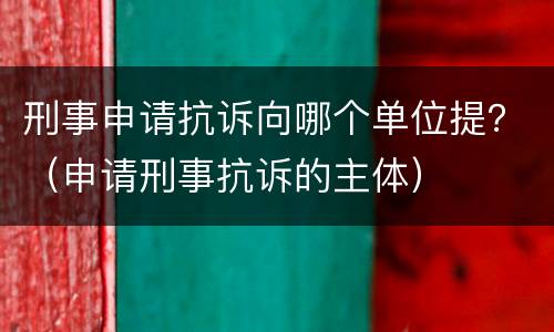 刑事申请抗诉向哪个单位提？（申请刑事抗诉的主体）