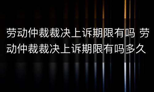 劳动仲裁裁决上诉期限有吗 劳动仲裁裁决上诉期限有吗多久