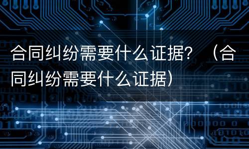 合同纠纷需要什么证据？（合同纠纷需要什么证据）