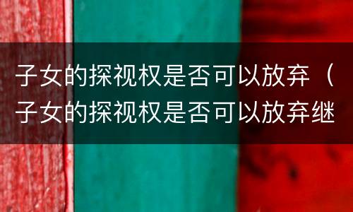子女的探视权是否可以放弃（子女的探视权是否可以放弃继承）