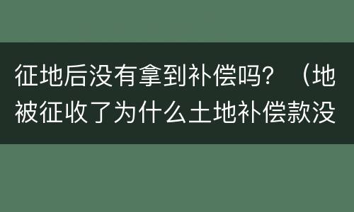 征地后没有拿到补偿吗？（地被征收了为什么土地补偿款没有我的）