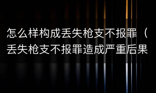 怎么样构成丢失枪支不报罪（丢失枪支不报罪造成严重后果）