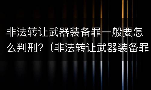 非法转让武器装备罪一般要怎么判刑?（非法转让武器装备罪一般要怎么判刑呢）