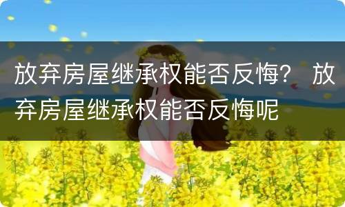放弃房屋继承权能否反悔？ 放弃房屋继承权能否反悔呢