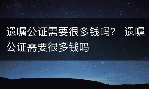 遗嘱公证需要很多钱吗？ 遗嘱公证需要很多钱吗