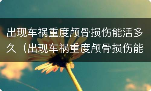 出现车祸重度颅骨损伤能活多久（出现车祸重度颅骨损伤能活多久啊）