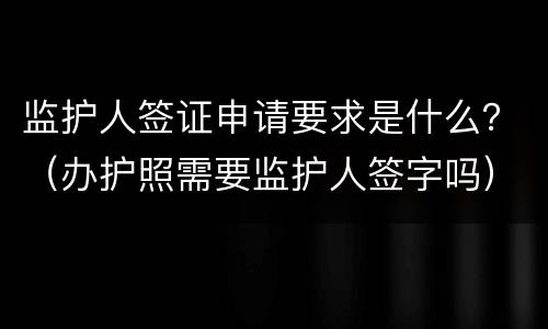 监护人签证申请要求是什么？（办护照需要监护人签字吗）