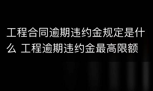 工程合同逾期违约金规定是什么 工程逾期违约金最高限额