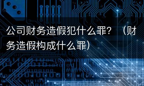 公司财务造假犯什么罪？（财务造假构成什么罪）
