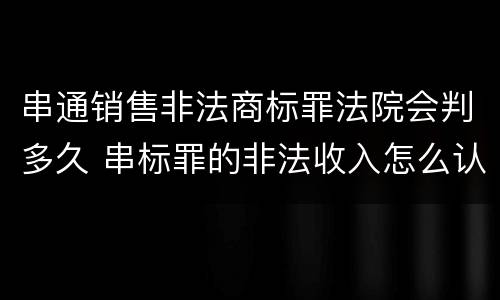 串通销售非法商标罪法院会判多久 串标罪的非法收入怎么认定
