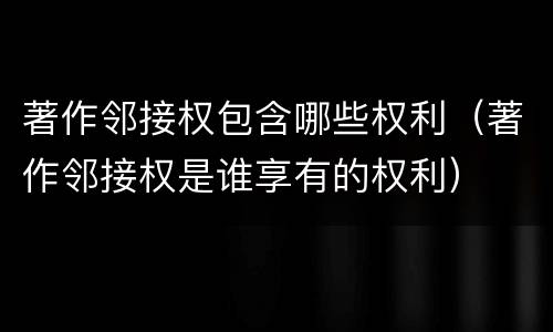 著作邻接权包含哪些权利（著作邻接权是谁享有的权利）