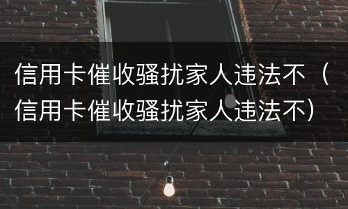 信用卡催收骚扰家人违法不（信用卡催收骚扰家人违法不）