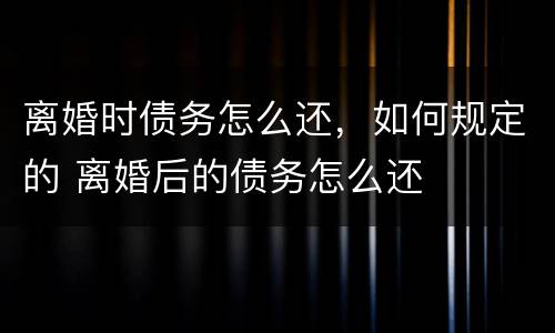 离婚时债务怎么还，如何规定的 离婚后的债务怎么还