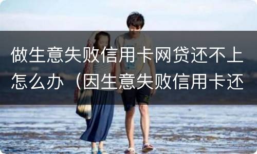 做生意失败信用卡网贷还不上怎么办（因生意失败信用卡还不上可以慢慢还么）