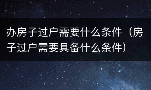 办房子过户需要什么条件（房子过户需要具备什么条件）