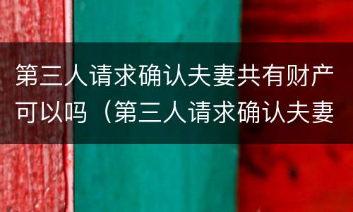 第三人请求确认夫妻共有财产可以吗（第三人请求确认夫妻共有财产可以吗法院）