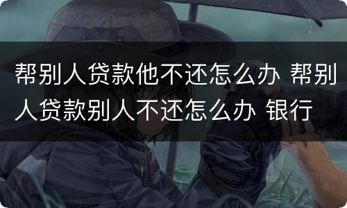 帮别人贷款他不还怎么办 帮别人贷款别人不还怎么办 银行