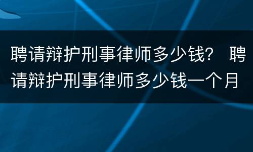 聘请辩护刑事律师多少钱？ 聘请辩护刑事律师多少钱一个月