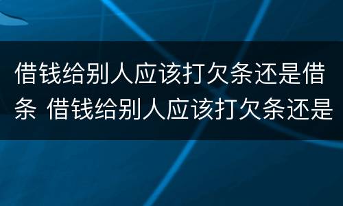 借钱给别人应该打欠条还是借条 借钱给别人应该打欠条还是借条给对方