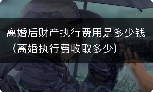 离婚后财产执行费用是多少钱（离婚执行费收取多少）