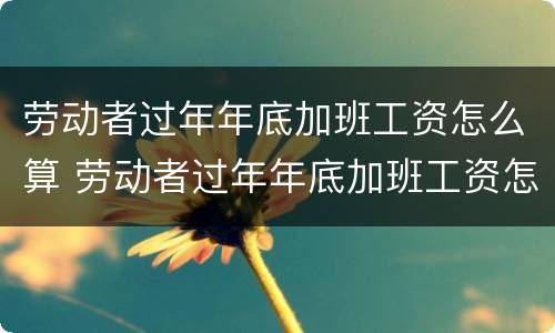 劳动者过年年底加班工资怎么算 劳动者过年年底加班工资怎么算的