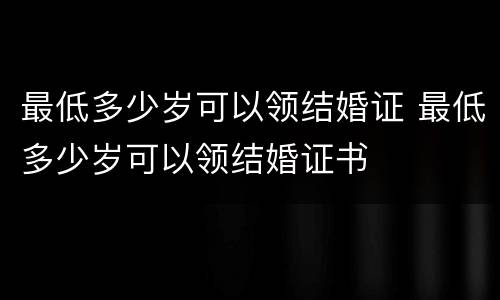 最低多少岁可以领结婚证 最低多少岁可以领结婚证书