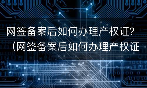 网签备案后如何办理产权证？（网签备案后如何办理产权证明）
