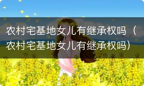 农村宅基地女儿有继承权吗（农村宅基地女儿有继承权吗）