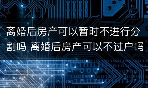 离婚后房产可以暂时不进行分割吗 离婚后房产可以不过户吗