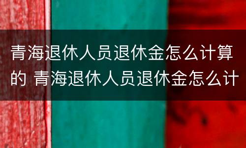 青海退休人员退休金怎么计算的 青海退休人员退休金怎么计算的呀