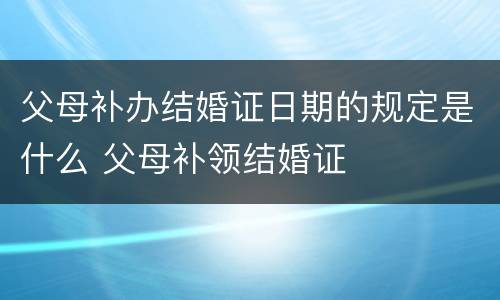 父母补办结婚证日期的规定是什么 父母补领结婚证