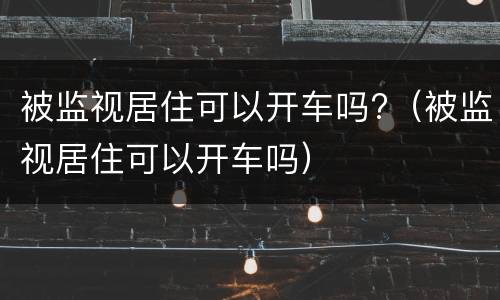 被监视居住可以开车吗?（被监视居住可以开车吗）