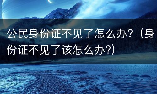 公民身份证不见了怎么办?（身份证不见了该怎么办?）