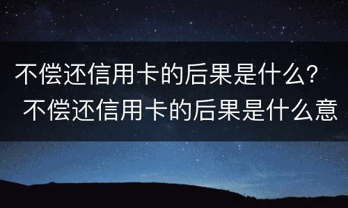 不偿还信用卡的后果是什么？ 不偿还信用卡的后果是什么意思