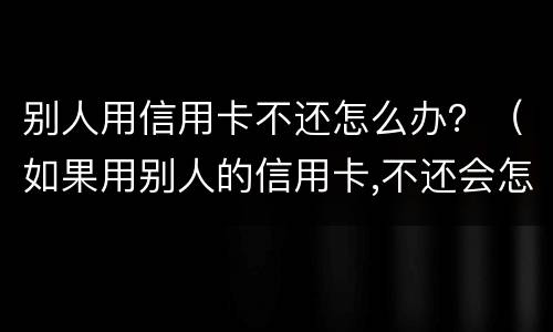 别人用信用卡不还怎么办？（如果用别人的信用卡,不还会怎样）