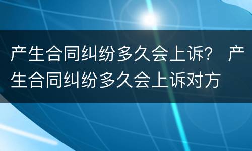 产生合同纠纷多久会上诉？ 产生合同纠纷多久会上诉对方