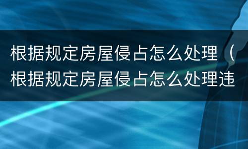 根据规定房屋侵占怎么处理（根据规定房屋侵占怎么处理违章）
