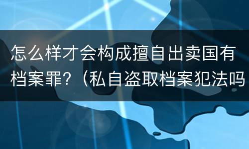 怎么样才会构成擅自出卖国有档案罪?（私自盗取档案犯法吗）