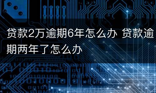 贷款2万逾期6年怎么办 贷款逾期两年了怎么办