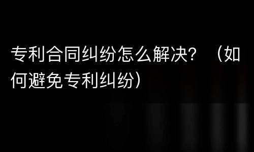 专利合同纠纷怎么解决？（如何避免专利纠纷）