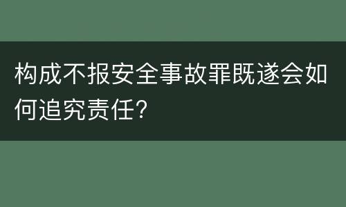 构成不报安全事故罪既遂会如何追究责任?