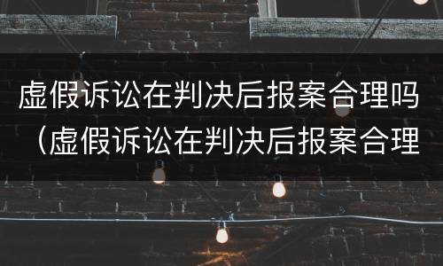虚假诉讼在判决后报案合理吗（虚假诉讼在判决后报案合理吗知乎）